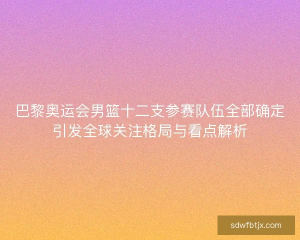 巴黎奥运会男篮十二支参赛队伍全部确定引发全球关注格局与看点解析