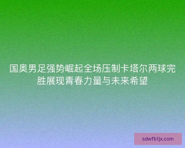 国奥男足强势崛起全场压制卡塔尔两球完胜展现青春力量与未来希望