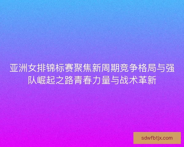 亚洲女排锦标赛聚焦新周期竞争格局与强队崛起之路青春力量与战术革新
