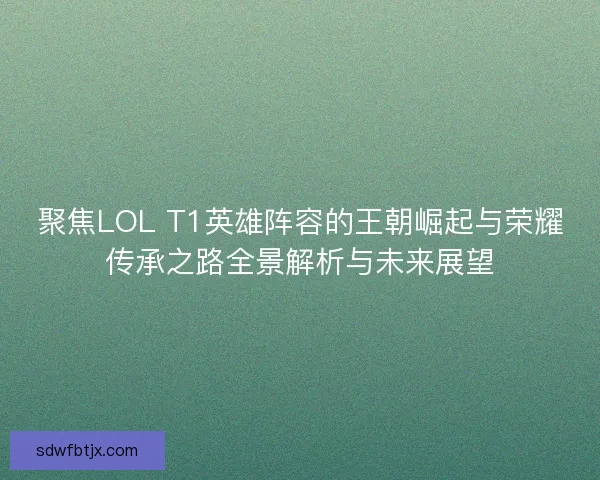 聚焦LOL T1英雄阵容的王朝崛起与荣耀传承之路全景解析与未来展望