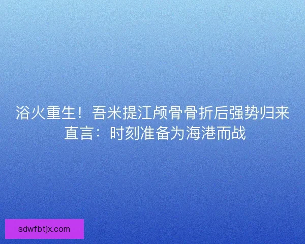 浴火重生！吾米提江颅骨骨折后强势归来 直言：时刻准备为海港而战