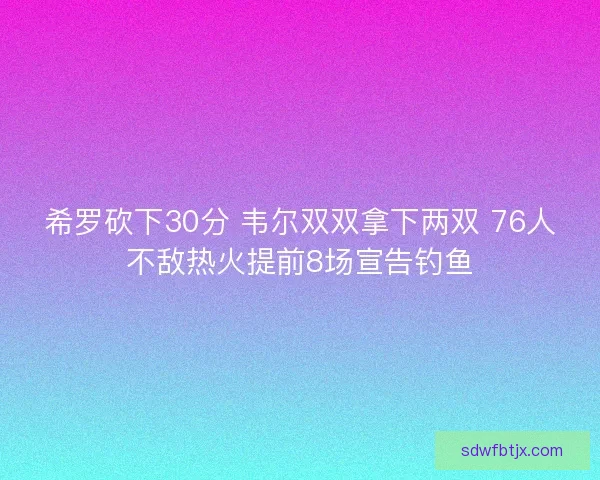 希罗砍下30分 韦尔双双拿下两双 76人不敌热火提前8场宣告钓鱼