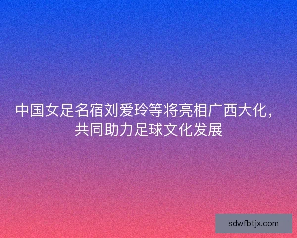中国女足名宿刘爱玲等将亮相广西大化，共同助力足球文化发展