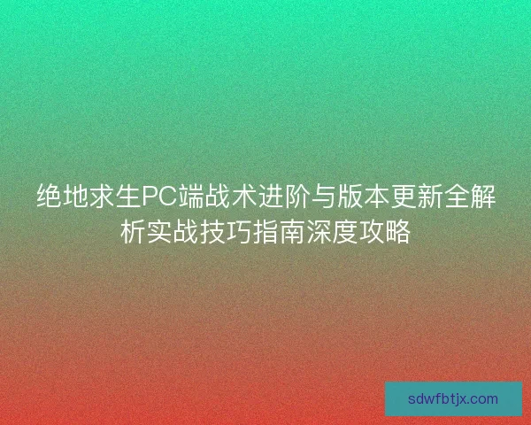 绝地求生PC端战术进阶与版本更新全解析实战技巧指南深度攻略