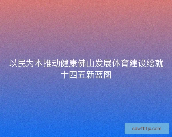 以民为本推动健康佛山发展体育建设绘就十四五新蓝图