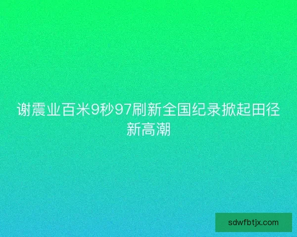 谢震业百米9秒97刷新全国纪录掀起田径新高潮 谢震业百米9秒97刷新全国纪录掀起田径新高潮