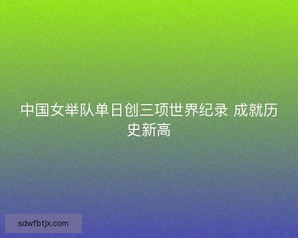 中国女举队单日创三项世界纪录 成就历史新高