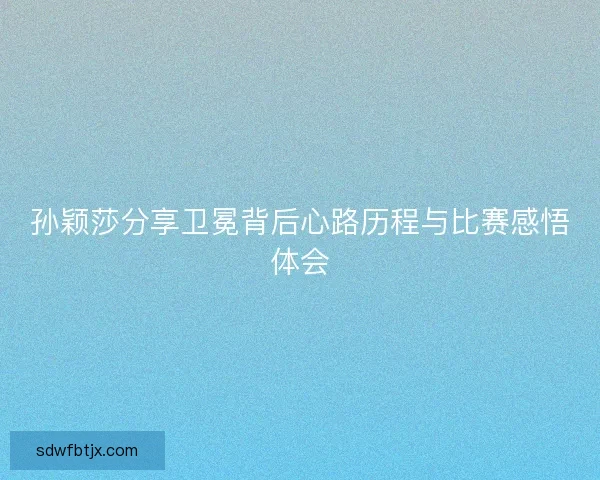 孙颖莎分享卫冕背后心路历程与比赛感悟体会