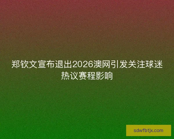 郑钦文宣布退出2026澳网引发关注球迷热议赛程影响