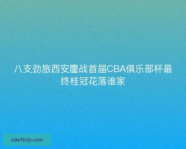 八支劲旅西安鏖战首届CBA俱乐部杯最终桂冠花落谁家