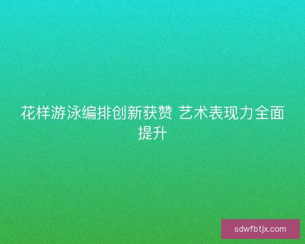花样游泳编排创新获赞 艺术表现力全面提升