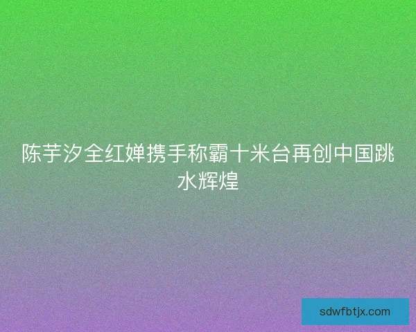 陈芋汐全红婵携手称霸十米台再创中国跳水辉煌