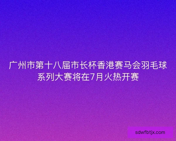 广州市第十八届市长杯香港赛马会羽毛球系列大赛将在7月火热开赛