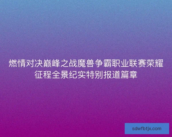 燃情对决巅峰之战魔兽争霸职业联赛荣耀征程全景纪实特别报道篇章